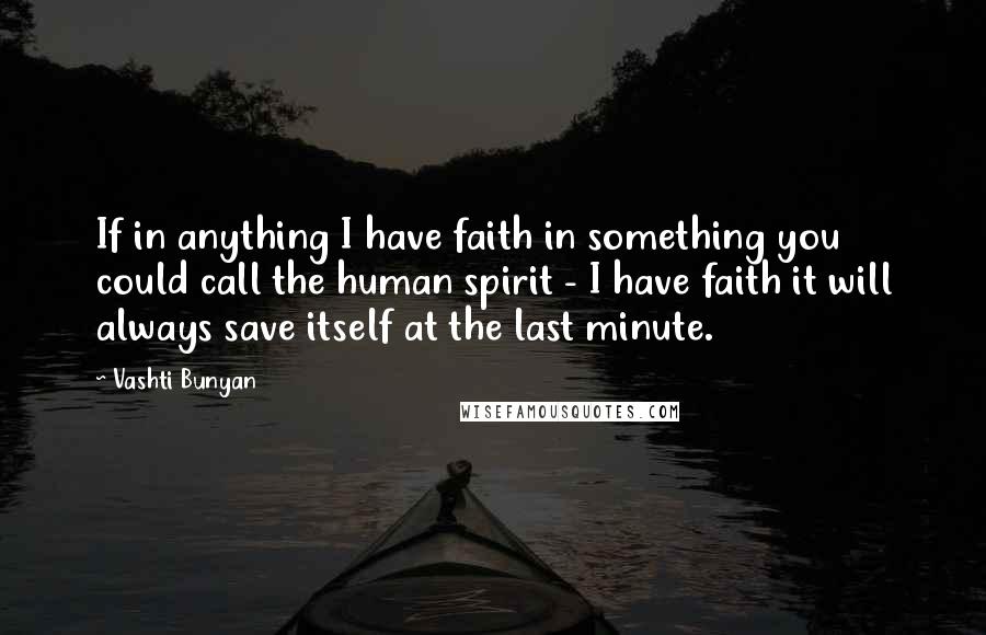 Vashti Bunyan Quotes: If in anything I have faith in something you could call the human spirit - I have faith it will always save itself at the last minute.