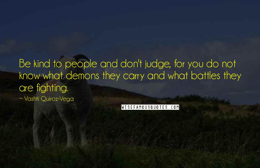 Vashti Quiroz-Vega Quotes: Be kind to people and don't judge, for you do not know what demons they carry and what battles they are fighting.