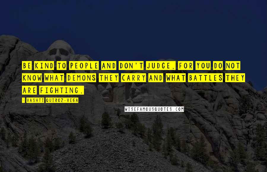 Vashti Quiroz-Vega Quotes: Be kind to people and don't judge, for you do not know what demons they carry and what battles they are fighting.