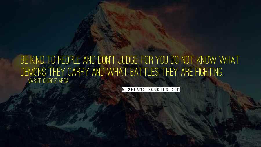 Vashti Quiroz-Vega Quotes: Be kind to people and don't judge, for you do not know what demons they carry and what battles they are fighting.