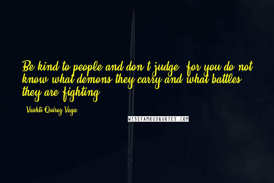 Vashti Quiroz-Vega Quotes: Be kind to people and don't judge, for you do not know what demons they carry and what battles they are fighting.