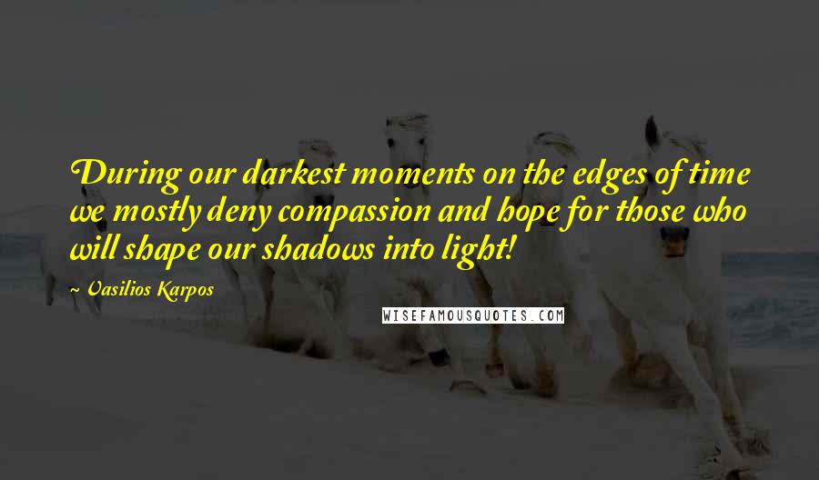 Vasilios Karpos Quotes: During our darkest moments on the edges of time we mostly deny compassion and hope for those who will shape our shadows into light!