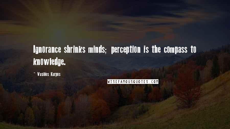 Vasilios Karpos Quotes: Ignorance shrinks minds; perception is the compass to knowledge.