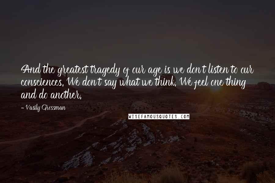 Vasily Grossman Quotes: And the greatest tragedy of our age is we don't listen to our consciences. We don't say what we think. We feel one thing and do another.