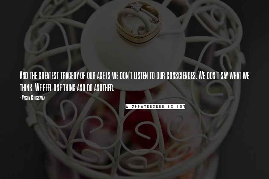 Vasily Grossman Quotes: And the greatest tragedy of our age is we don't listen to our consciences. We don't say what we think. We feel one thing and do another.