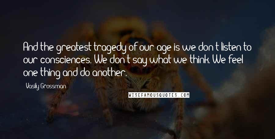 Vasily Grossman Quotes: And the greatest tragedy of our age is we don't listen to our consciences. We don't say what we think. We feel one thing and do another.