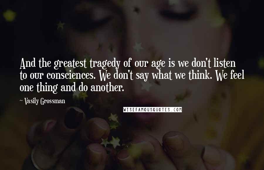 Vasily Grossman Quotes: And the greatest tragedy of our age is we don't listen to our consciences. We don't say what we think. We feel one thing and do another.