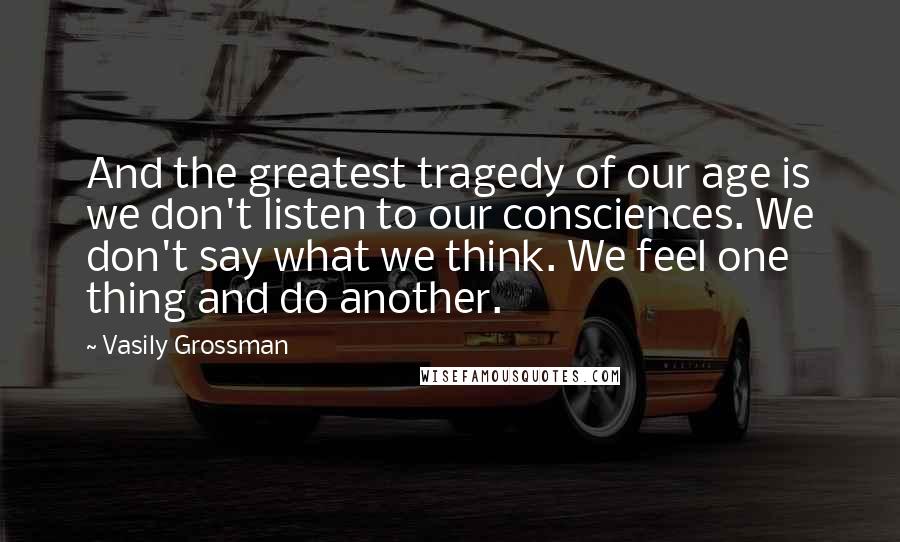 Vasily Grossman Quotes: And the greatest tragedy of our age is we don't listen to our consciences. We don't say what we think. We feel one thing and do another.