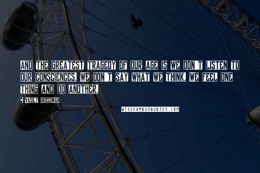 Vasily Grossman Quotes: And the greatest tragedy of our age is we don't listen to our consciences. We don't say what we think. We feel one thing and do another.