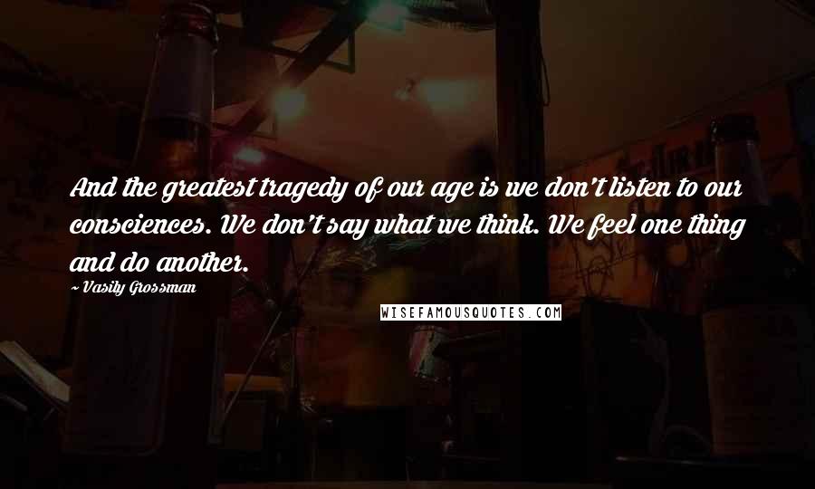 Vasily Grossman Quotes: And the greatest tragedy of our age is we don't listen to our consciences. We don't say what we think. We feel one thing and do another.