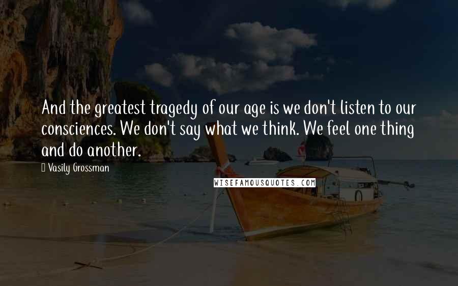 Vasily Grossman Quotes: And the greatest tragedy of our age is we don't listen to our consciences. We don't say what we think. We feel one thing and do another.