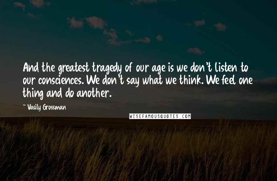 Vasily Grossman Quotes: And the greatest tragedy of our age is we don't listen to our consciences. We don't say what we think. We feel one thing and do another.
