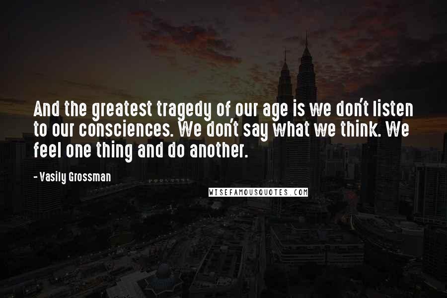 Vasily Grossman Quotes: And the greatest tragedy of our age is we don't listen to our consciences. We don't say what we think. We feel one thing and do another.