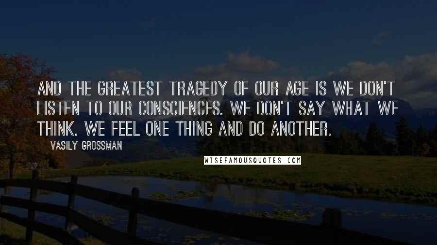 Vasily Grossman Quotes: And the greatest tragedy of our age is we don't listen to our consciences. We don't say what we think. We feel one thing and do another.