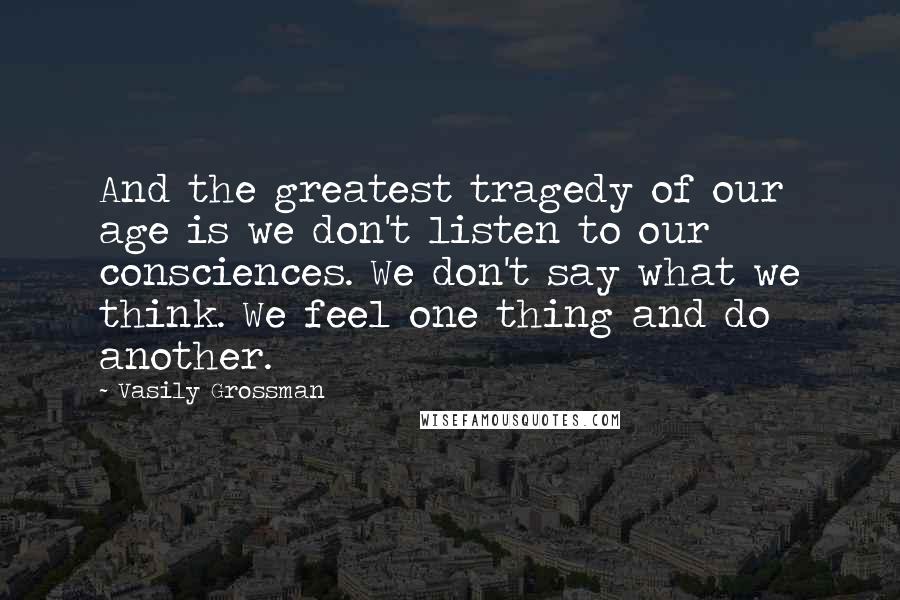 Vasily Grossman Quotes: And the greatest tragedy of our age is we don't listen to our consciences. We don't say what we think. We feel one thing and do another.