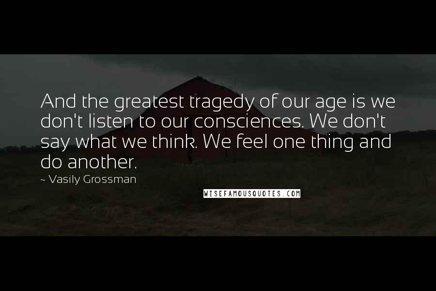 Vasily Grossman Quotes: And the greatest tragedy of our age is we don't listen to our consciences. We don't say what we think. We feel one thing and do another.