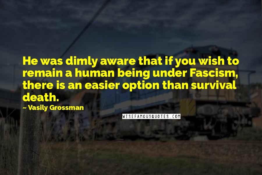 Vasily Grossman Quotes: He was dimly aware that if you wish to remain a human being under Fascism, there is an easier option than survival  death.