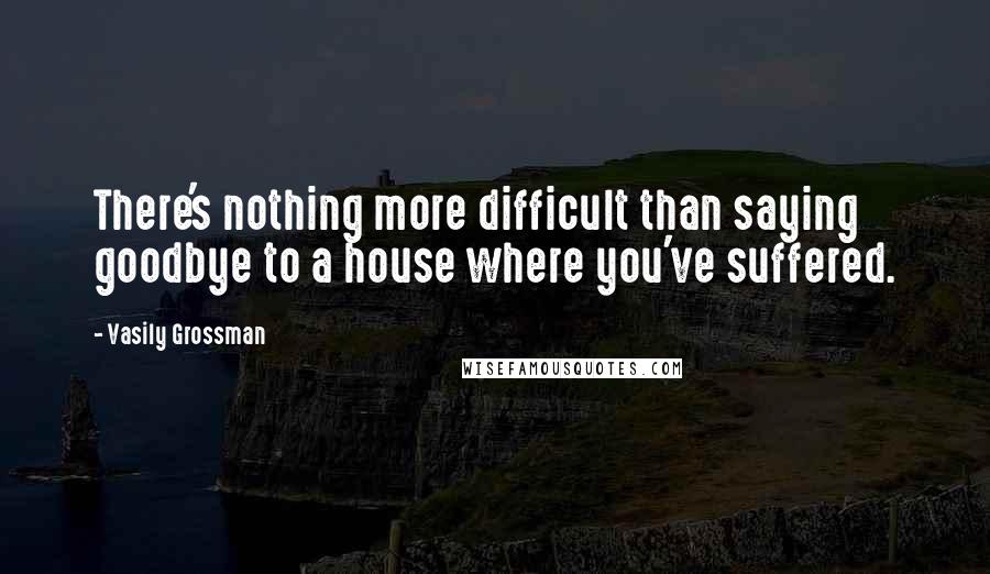 Vasily Grossman Quotes: There's nothing more difficult than saying goodbye to a house where you've suffered.