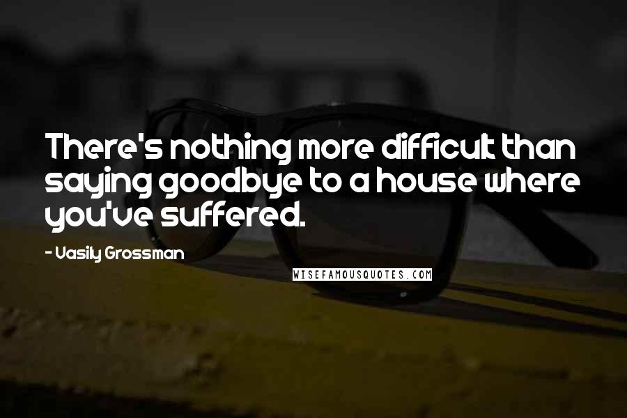 Vasily Grossman Quotes: There's nothing more difficult than saying goodbye to a house where you've suffered.