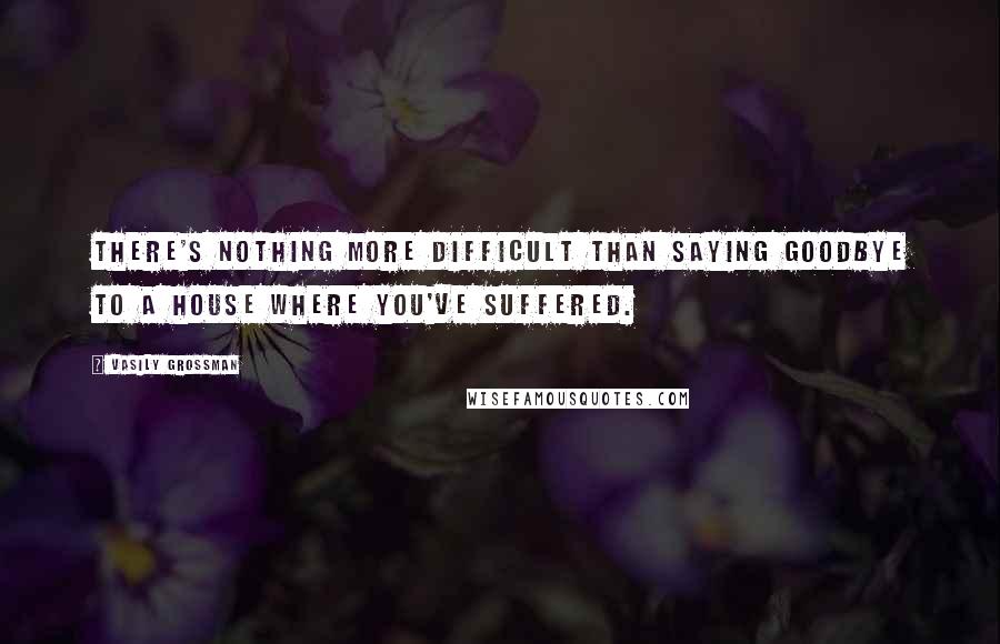 Vasily Grossman Quotes: There's nothing more difficult than saying goodbye to a house where you've suffered.