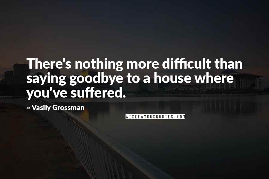 Vasily Grossman Quotes: There's nothing more difficult than saying goodbye to a house where you've suffered.