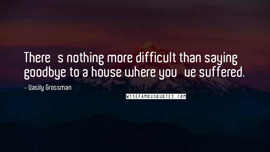 Vasily Grossman Quotes: There's nothing more difficult than saying goodbye to a house where you've suffered.