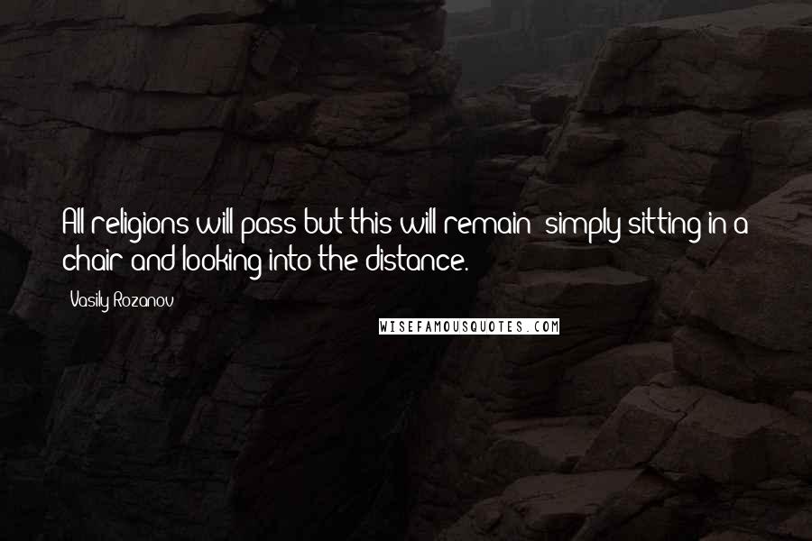 Vasily Rozanov Quotes: All religions will pass but this will remain: simply sitting in a chair and looking into the distance.