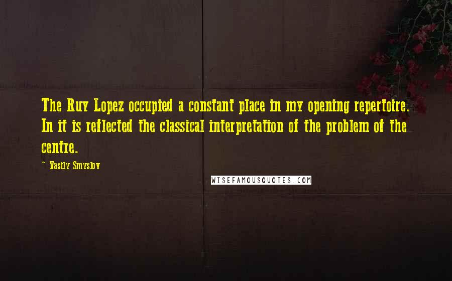 Vasily Smyslov Quotes: The Ruy Lopez occupied a constant place in my opening repertoire. In it is reflected the classical interpretation of the problem of the centre.