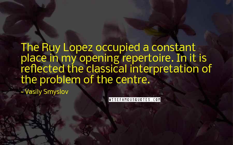 Vasily Smyslov Quotes: The Ruy Lopez occupied a constant place in my opening repertoire. In it is reflected the classical interpretation of the problem of the centre.