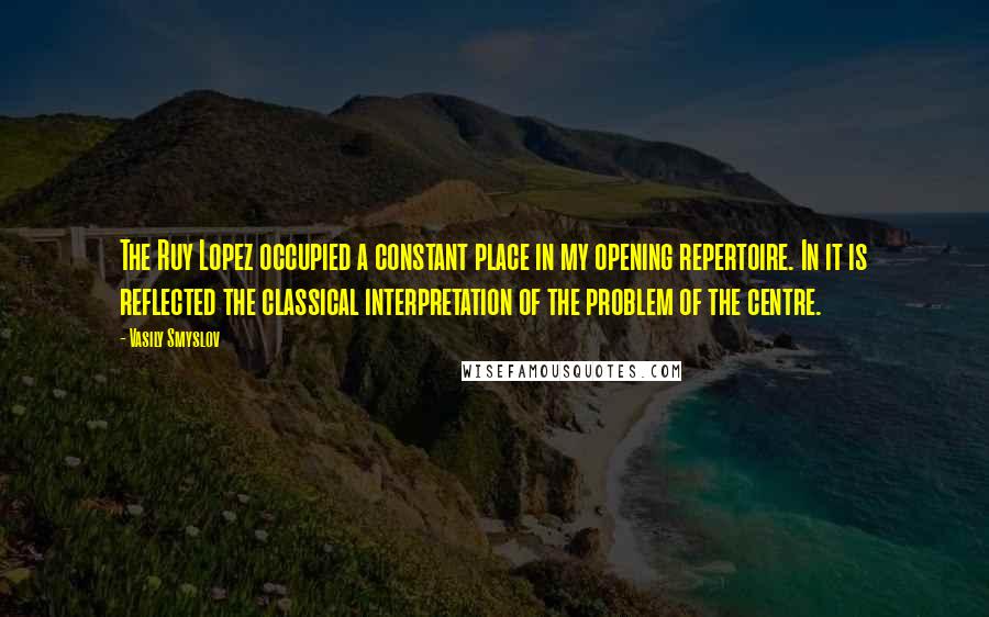 Vasily Smyslov Quotes: The Ruy Lopez occupied a constant place in my opening repertoire. In it is reflected the classical interpretation of the problem of the centre.