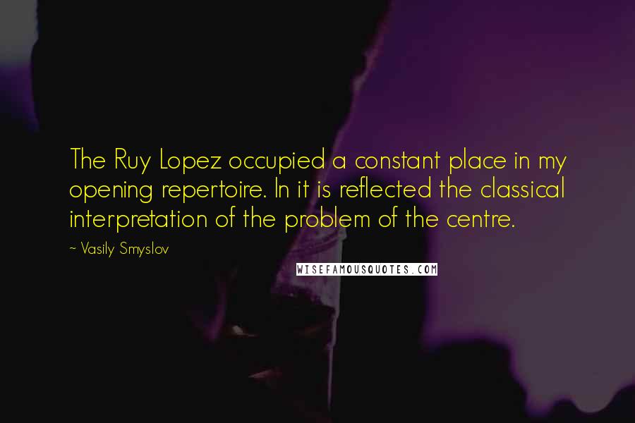 Vasily Smyslov Quotes: The Ruy Lopez occupied a constant place in my opening repertoire. In it is reflected the classical interpretation of the problem of the centre.