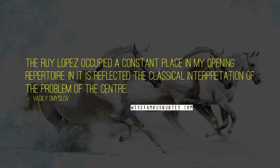 Vasily Smyslov Quotes: The Ruy Lopez occupied a constant place in my opening repertoire. In it is reflected the classical interpretation of the problem of the centre.