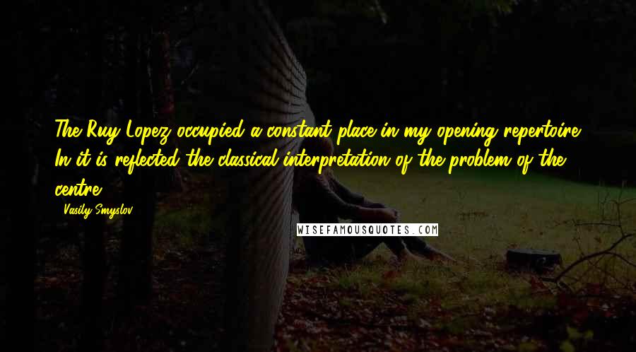Vasily Smyslov Quotes: The Ruy Lopez occupied a constant place in my opening repertoire. In it is reflected the classical interpretation of the problem of the centre.