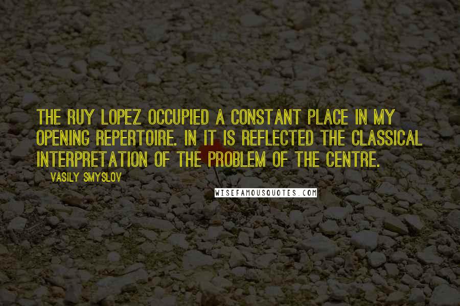 Vasily Smyslov Quotes: The Ruy Lopez occupied a constant place in my opening repertoire. In it is reflected the classical interpretation of the problem of the centre.