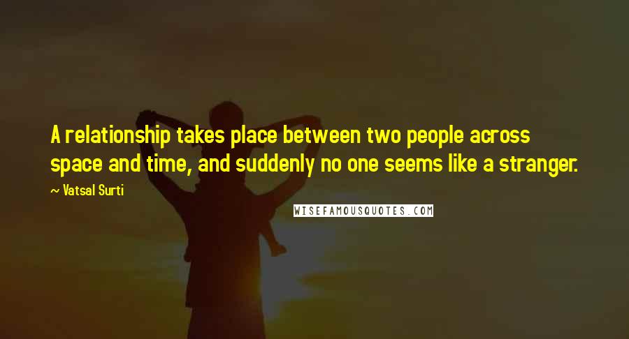 Vatsal Surti Quotes: A relationship takes place between two people across space and time, and suddenly no one seems like a stranger.