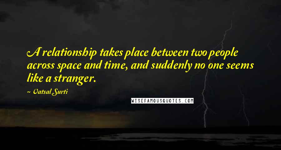 Vatsal Surti Quotes: A relationship takes place between two people across space and time, and suddenly no one seems like a stranger.