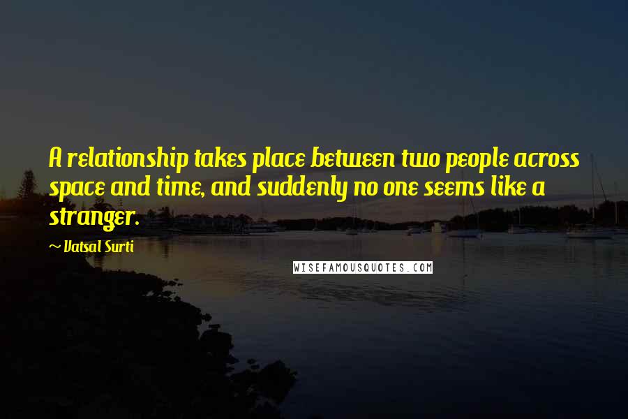 Vatsal Surti Quotes: A relationship takes place between two people across space and time, and suddenly no one seems like a stranger.