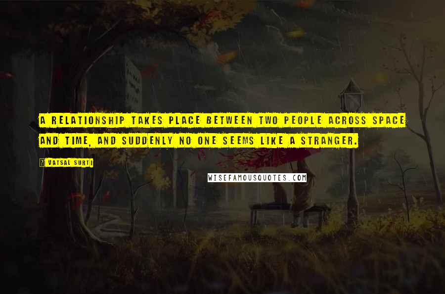 Vatsal Surti Quotes: A relationship takes place between two people across space and time, and suddenly no one seems like a stranger.