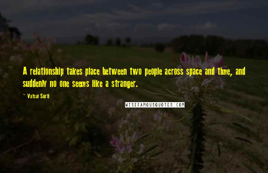 Vatsal Surti Quotes: A relationship takes place between two people across space and time, and suddenly no one seems like a stranger.