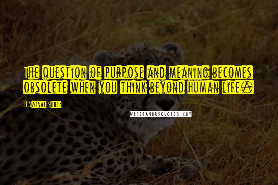 Vatsal Surti Quotes: The question of purpose and meaning becomes obsolete when you think beyond human life.