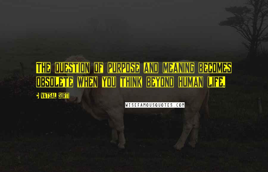 Vatsal Surti Quotes: The question of purpose and meaning becomes obsolete when you think beyond human life.