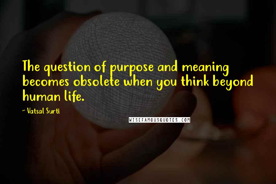 Vatsal Surti Quotes: The question of purpose and meaning becomes obsolete when you think beyond human life.