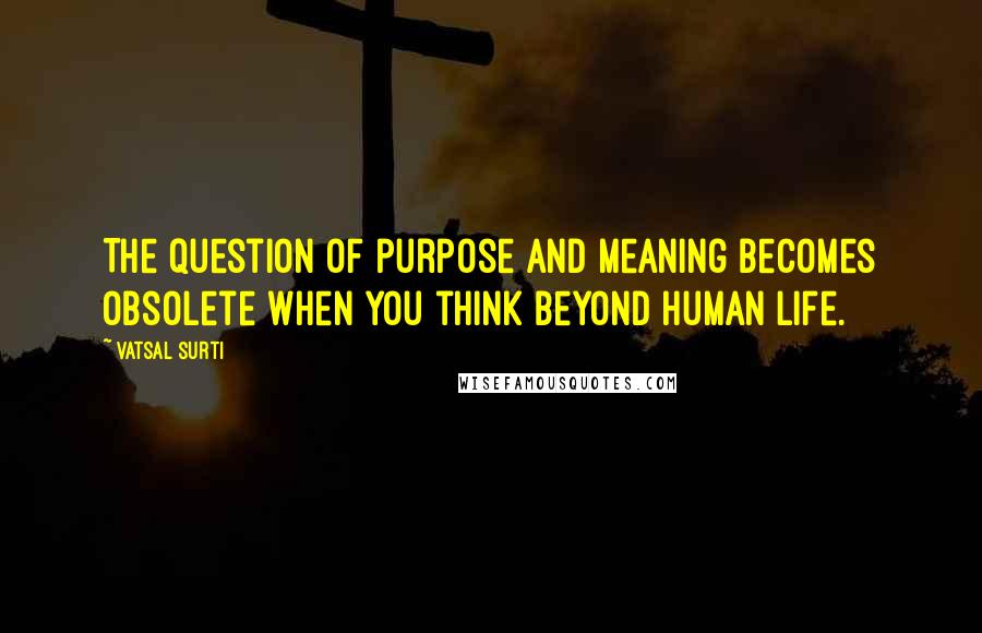 Vatsal Surti Quotes: The question of purpose and meaning becomes obsolete when you think beyond human life.