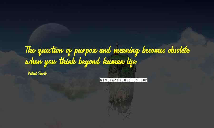 Vatsal Surti Quotes: The question of purpose and meaning becomes obsolete when you think beyond human life.
