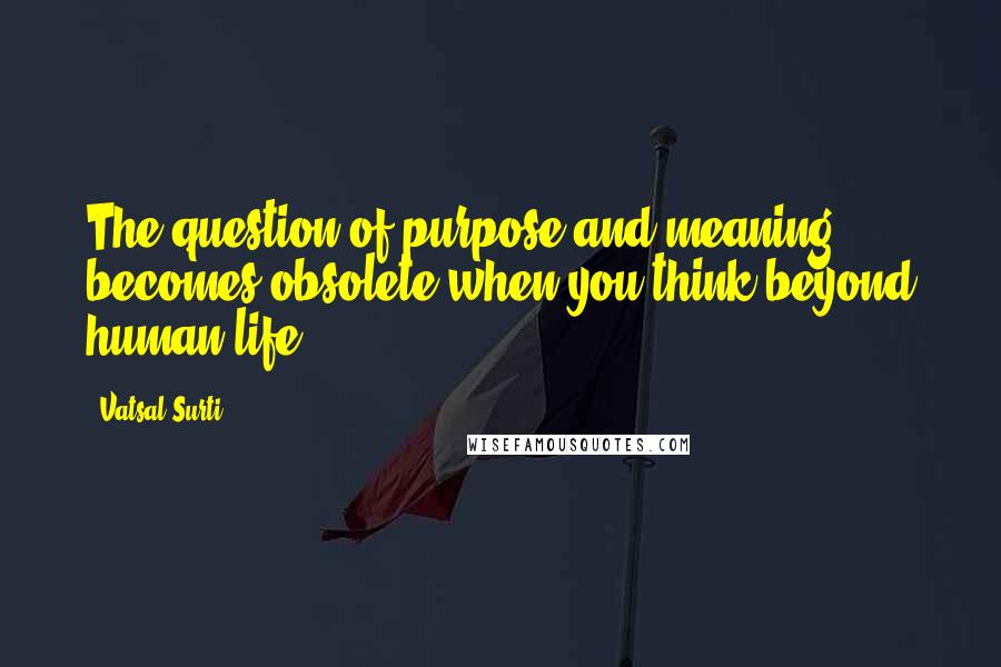 Vatsal Surti Quotes: The question of purpose and meaning becomes obsolete when you think beyond human life.