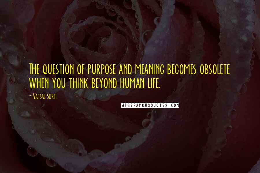 Vatsal Surti Quotes: The question of purpose and meaning becomes obsolete when you think beyond human life.