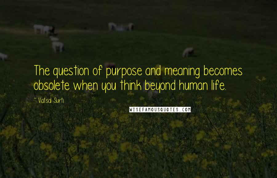 Vatsal Surti Quotes: The question of purpose and meaning becomes obsolete when you think beyond human life.