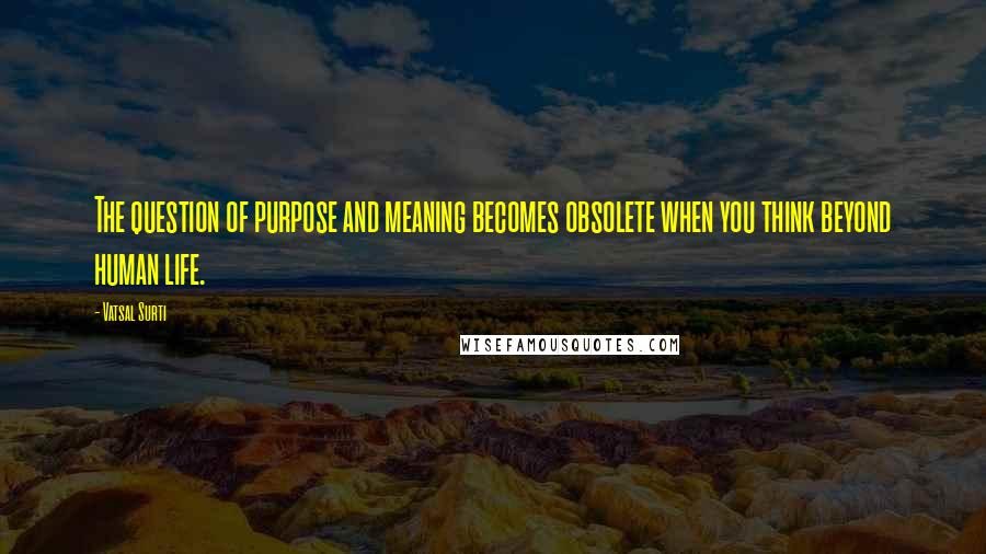 Vatsal Surti Quotes: The question of purpose and meaning becomes obsolete when you think beyond human life.