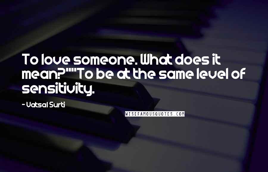 Vatsal Surti Quotes: To love someone. What does it mean?""To be at the same level of sensitivity.