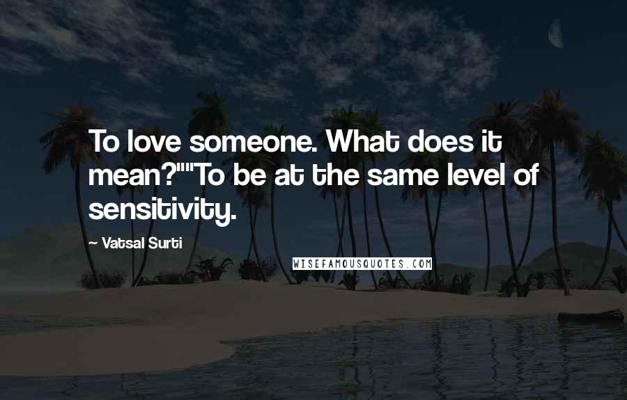 Vatsal Surti Quotes: To love someone. What does it mean?""To be at the same level of sensitivity.